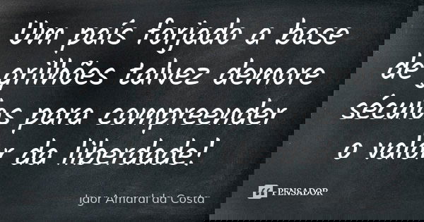 Um país forjado a base de grilhões talvez demore séculos para compreender o valor da liberdade!... Frase de Igor Amaral da Costa.