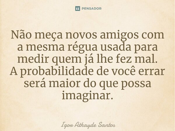 ⁠Não meça novos amigos com a mesma régua usada para medir quem já lhe fez mal. A probabilidade de você errar será maior do que possa imaginar.... Frase de Igor Athayde Santos.