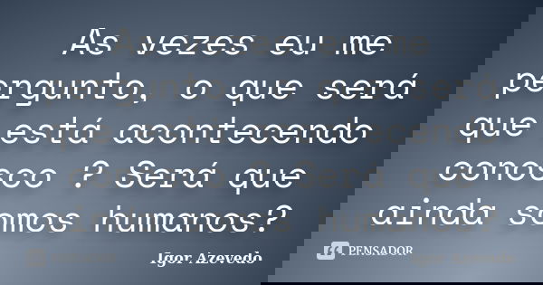 As vezes eu me pergunto, o que será que está acontecendo conosco ? Será que ainda somos humanos?... Frase de Igor Azevedo.
