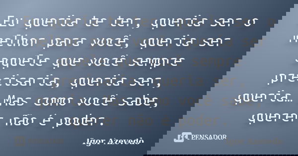 Eu queria te ter, queria ser o melhor para você, queria ser aquele que você sempre precisaria, queria ser, queria… Mas como você sabe, querer não é poder.... Frase de Igor Azevedo.