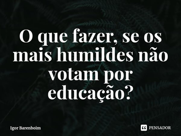 ⁠O que fazer, se os mais humildes não votam por educação?... Frase de Igor Barenboim.