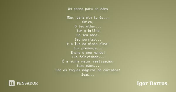 Um poema para as Mães Mãe, para mim tu és... Única, O teu olhar... Tem o brilho Do seu amor. Seu sorriso... É a luz da minha alma! Sua presença... Enche o meu m... Frase de Igor Barros.