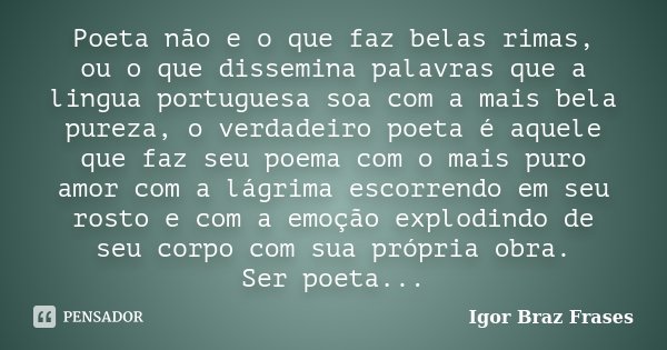 Poeta não e o que faz belas rimas,
ou o que dissemina palavras que a lingua portuguesa soa com a mais bela pureza, o verdadeiro poeta é aquele que faz seu poema... Frase de Igor Braz Frases.