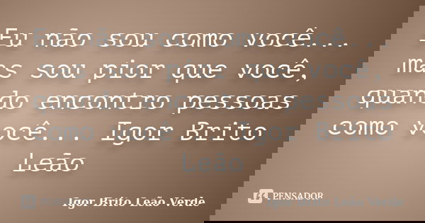 Eu não sou como você... mas sou pior que você, quando encontro pessoas como você... Igor Brito Leão... Frase de Igor Brito Leão Verde.