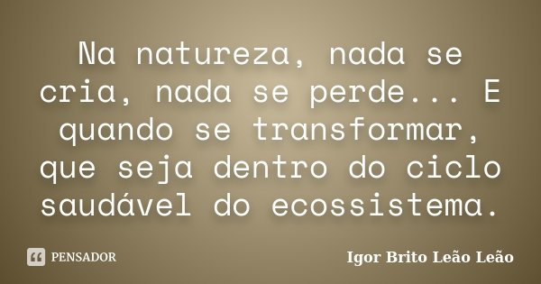 Na natureza, nada se cria, nada se perde... E quando se transformar, que seja dentro do ciclo saudável do ecossistema.... Frase de Igor Brito Leão Leão.