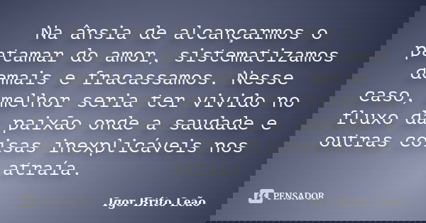 Na ânsia de alcançarmos o patamar do amor, sistematizamos demais e fracassamos. Nesse caso, melhor seria ter vivido no fluxo da paixão onde a saudade e outras c... Frase de Igor Brito Leão.