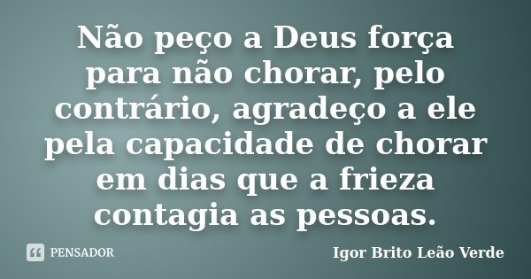 Não peço a Deus força para não chorar, pelo contrário, agradeço a ele pela capacidade de chorar em dias que a frieza contagia as pessoas.... Frase de Igor Brito Leão Verde.