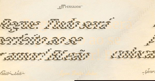 Regue. Tudo será perfeito ao se colocar amor! BLeão... Frase de Igor Brito Leão.