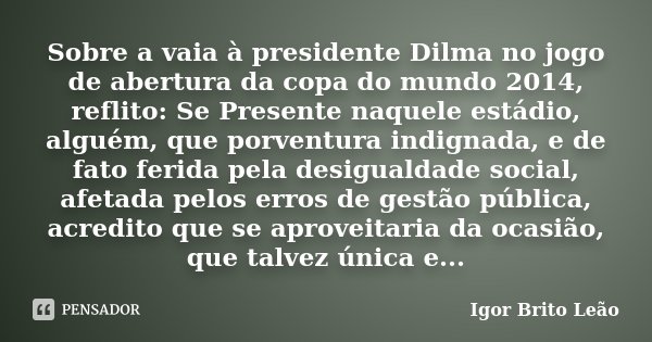 Sobre a vaia à presidente Dilma no jogo de abertura da copa do mundo 2014, reflito: Se Presente naquele estádio, alguém, que porventura indignada, e de fato fer... Frase de Igor Brito Leão.