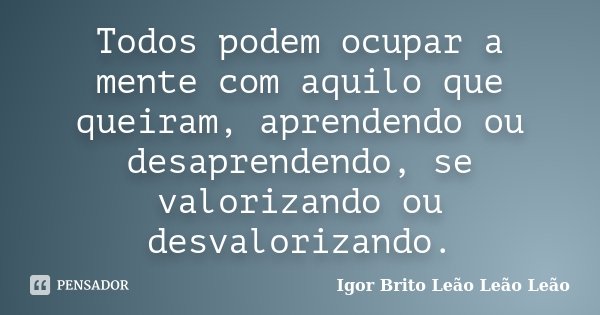 Todos podem ocupar a mente com aquilo que queiram, aprendendo ou desaprendendo, se valorizando ou desvalorizando.... Frase de Igor Brito Leão Leão Leão.