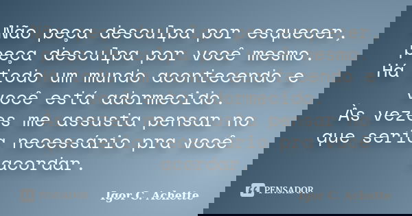 Não peça desculpa por esquecer, peça desculpa por você mesmo. Há todo um mundo acontecendo e você está adormecido. Às vezes me assusta pensar no que seria neces... Frase de Igor C. Achette.