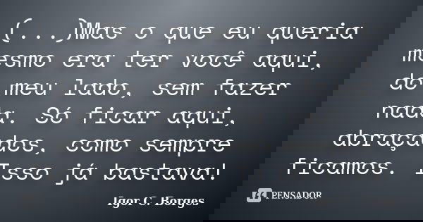 (...)Mas o que eu queria mesmo era ter você aqui, do meu lado, sem fazer nada. Só ficar aqui, abraçados, como sempre ficamos. Isso já bastava!... Frase de Igor C. Borges.