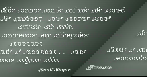 Não corro mais atrás de você. Se quiser, que corra você atrás de mim. Ou corremos em direções opostas. Como o mundo é redondo... nos encontramos algum dia.... Frase de Igor C. Borges.
