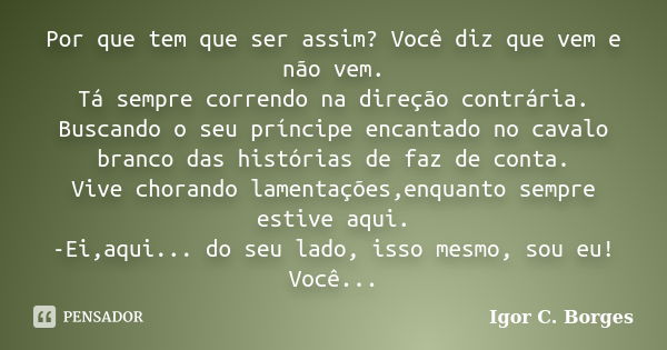 Por que tem que ser assim? Você diz que vem e não vem. Tá sempre correndo na direção contrária. Buscando o seu príncipe encantado no cavalo branco das histórias... Frase de Igor C. Borges.