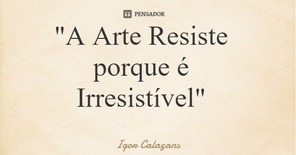 "A Arte Resiste porque é Irresistível"... Frase de Igor Calazans.