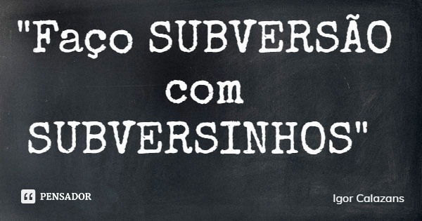 "Faço SUBVERSÃO com SUBVERSINHOS"... Frase de Igor Calazans.