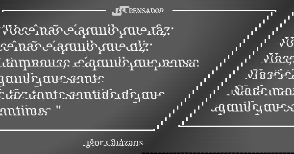 "Você não é aquilo que faz; Você não é aquilo que diz; Você, tampouco, é aquilo que pensa. Você é aquilo que sente. Nada mais faz tanto sentido do que aqui... Frase de Igor Calazans.