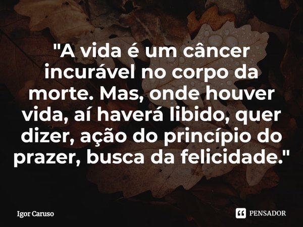 ⁠"A vida é um câncer incurável no corpo da morte. Mas, onde houver vida, aí haverá libido, quer dizer, ação do princípio do prazer, busca da felicidade.&qu... Frase de Igor Caruso.