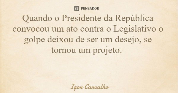 Quando o Presidente da República convocou um ato contra o Legislativo o golpe deixou de ser um desejo, se tornou um projeto.... Frase de Igor Carvalho.