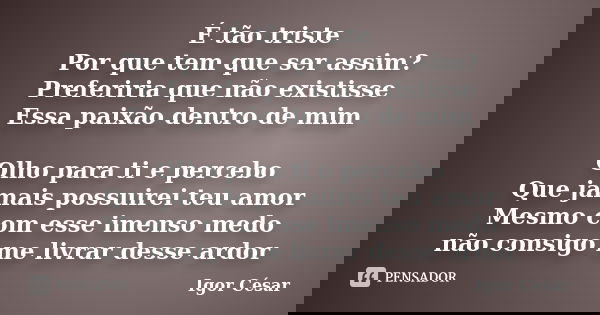 É tão triste Por que tem que ser assim? Preferiria que não existisse Essa paixão dentro de mim Olho para ti e percebo Que jamais possuirei teu amor Mesmo com es... Frase de Igor César.