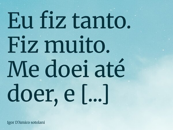 Eu fiz tanto. Fiz muito. Me doei até doer, e depois doei mais um pouco, só pra ver se o mundo parava de te esmagar. Eu segurei tua mão no momento mais difícil d... Frase de Igor D'Amico sotolani.