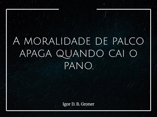 A moralidade de palco apaga quando cai o pano.... Frase de Igor D. B. Groner.