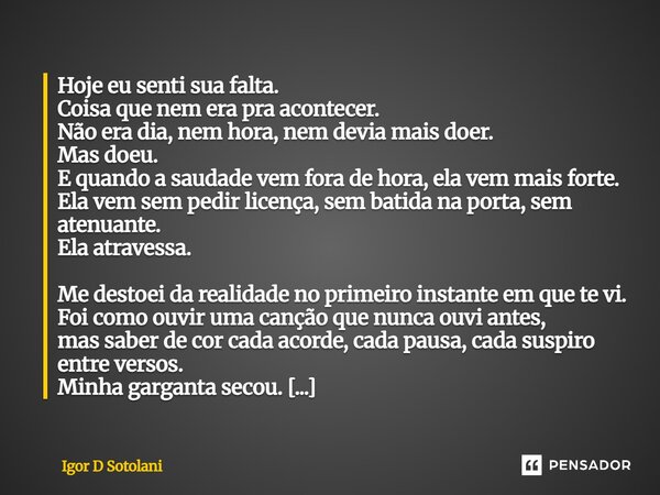 Hoje eu senti sua falta. Coisa que nem era pra acontecer. Não era dia, nem hora, nem devia mais doer. Mas doeu. E quando a saudade vem fora de hora, ela vem ma... Frase de Igor D Sotolani.