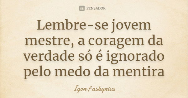 Lembre-se jovem mestre, a coragem da verdade só é ignorado pelo medo da mentira... Frase de Igor f askyrius.