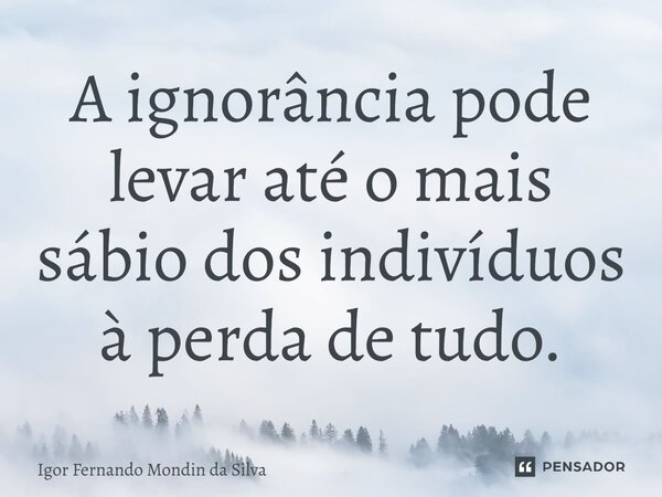 ⁠A ignorância pode levar até o mais sábio dos indivíduos à perda de tudo.... Frase de Igor Fernando Mondin da Silva.