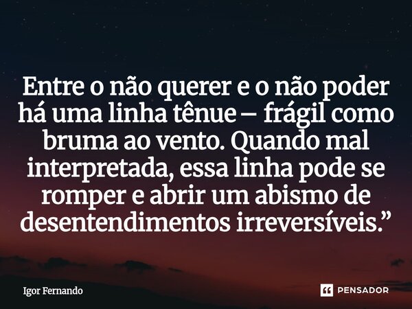 Entre o não querer e o não poder há uma linha tênue – frágil como bruma ao vento. Quando mal interpretada, essa linha pode se romper e abrir um abismo de desent... Frase de Igor Fernando.