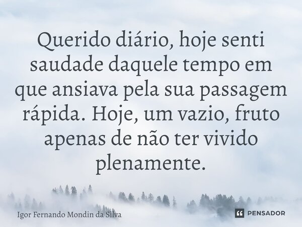 Querido diário, hoje senti saudade daquele tempo em que ansiava pela sua passagem rápida. Hoje, um vazio, fruto apenas de não ter vivido plenamente.... Frase de Igor Fernando Mondin da Silva.