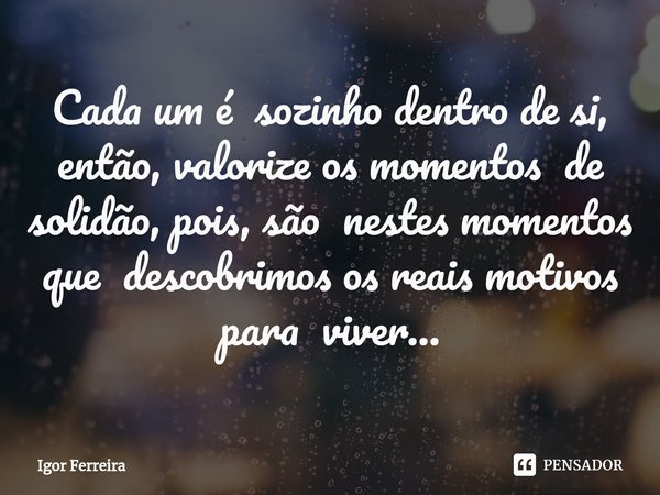 ⁠Cada um é sozinho dentro de si, então, valorize os momentos de solidão, pois, são nestes momentos que descobrimos os reais motivos para viver...... Frase de Igor Ferreira.