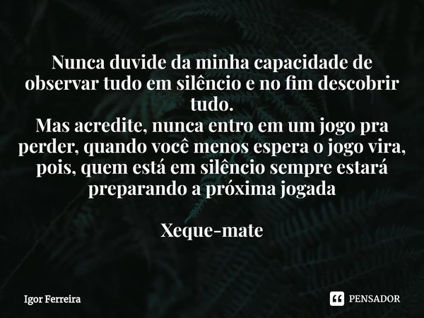 Nunca duvide da minha capacidade de observar tudo em silêncio e no fim descobrir tudo.
Mas acredite, nunca entro em um jogo pra perder, quando você menos esper... Frase de Igor Ferreira.