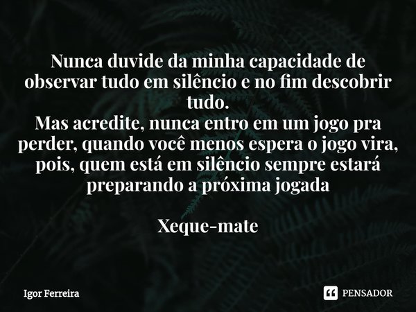 ⁠Nunca duvide da minha capacidade de observar tudo em silêncio e no fim descobrir tudo.
Mas acredite, nunca entro em um jogo pra perder, quando você menos esper... Frase de Igor Ferreira.