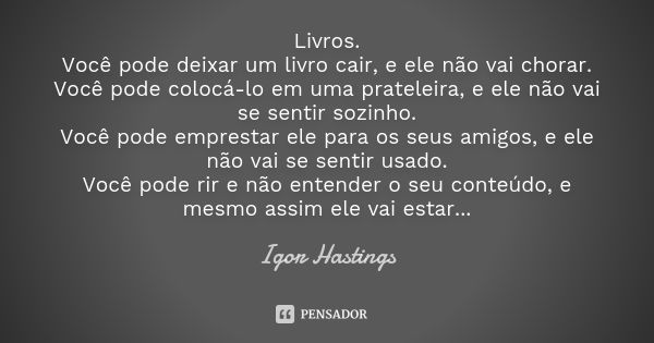 Livros. Você pode deixar um livro cair, e ele não vai chorar. Você pode colocá-lo em uma prateleira, e ele não vai se sentir sozinho. Você pode emprestar ele pa... Frase de Igor Hastings.