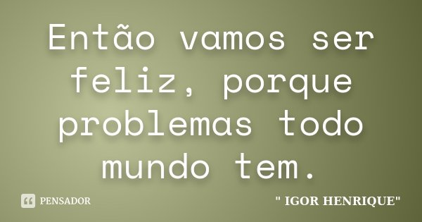 Então vamos ser feliz, porque problemas todo mundo tem.... Frase de Igor Henrique.
