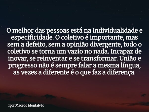 O melhor das pessoas está na individualidade e especificidade. O coletivo é importante, mas sem a defeito, sem a opinião divergente, todo o coletivo se torna um... Frase de Igor Macedo Montalvão.