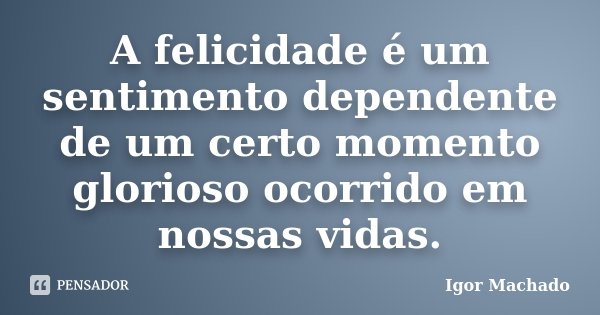 A felicidade é um sentimento dependente de um certo momento glorioso ocorrido em nossas vidas.... Frase de Igor Machado.