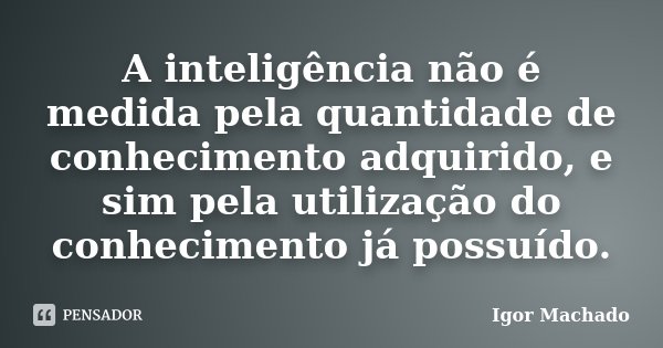 A inteligência não é medida pela quantidade de conhecimento adquirido, e sim pela utilização do conhecimento já possuído.... Frase de Igor Machado.