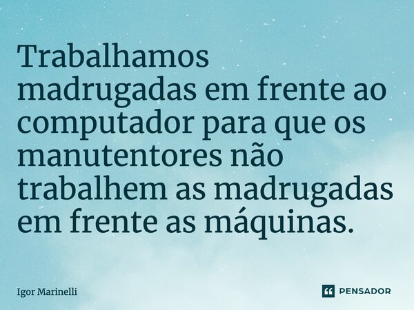 Trabalhamos madrugadas em frente ao computador para que os manutentores não trabalhem as madrugadas em frente as máquinas.... Frase de Igor Marinelli.