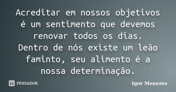 Acreditar em nossos objetivos é um sentimento que devemos renovar todos os dias. Dentro de nós existe um leão faminto, seu alimento é a nossa determinação.... Frase de Igor Menezes.