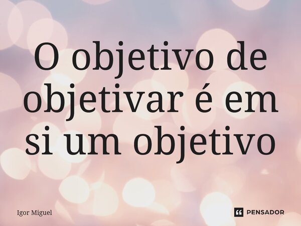 ⁠O objetivo de objetivar é em si um objetivo... Frase de Igor Miguel.