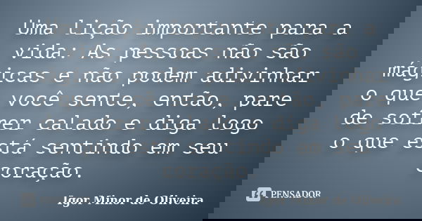 Uma lição importante para a vida: As pessoas não são mágicas e não podem adivinhar o que você sente, então, pare de sofrer calado e diga logo o que está sentind... Frase de Igor Minor de Oliveira.