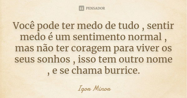 Você pode ter medo de tudo , sentir medo é um sentimento normal , mas não ter coragem para viver os seus sonhos , isso tem outro nome , e se chama burrice.... Frase de Igor Minor.