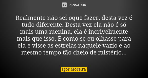 Realmente não sei oque fazer, desta vez é tudo diferente. Desta vez ela não é só mais uma menina, ela é incrivelmente mais que isso. É como se eu olhasse para e... Frase de Igor Moreira.