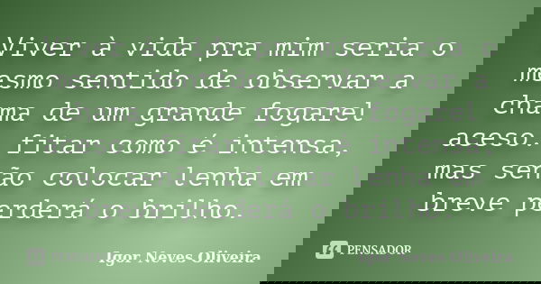 Viver à vida pra mim seria o mesmo sentido de observar a chama de um grande fogarel aceso: fitar como é intensa, mas senão colocar lenha em breve perderá o bril... Frase de Igor Neves Oliveira.