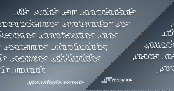 Na vida em sociedade precisamos entender os diversos contextos nos quais estamos incluídos, para não sermos diluídos pelo mundo.... Frase de Igor Oliveira Ferreira.