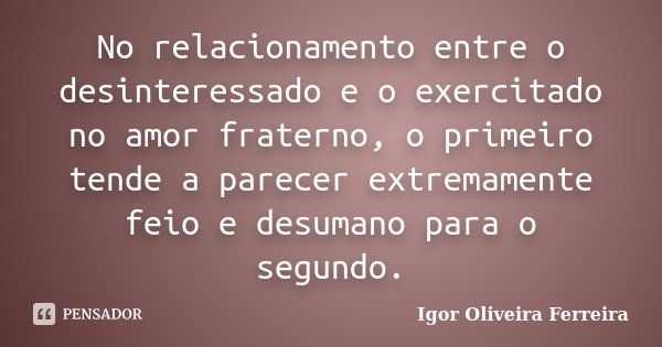 No relacionamento entre o desinteressado e o exercitado no amor fraterno, o primeiro tende a parecer extremamente feio e desumano para o segundo.... Frase de Igor Oliveira Ferreira.