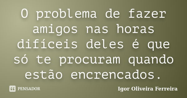 O problema de fazer amigos nas horas difíceis deles é que só te procuram quando estão encrencados.... Frase de Igor Oliveira Ferreira.