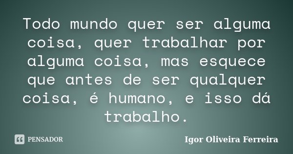 Todo mundo quer ser alguma coisa, quer trabalhar por alguma coisa, mas esquece que antes de ser qualquer coisa, é humano, e isso dá trabalho.... Frase de Igor Oliveira Ferreira.